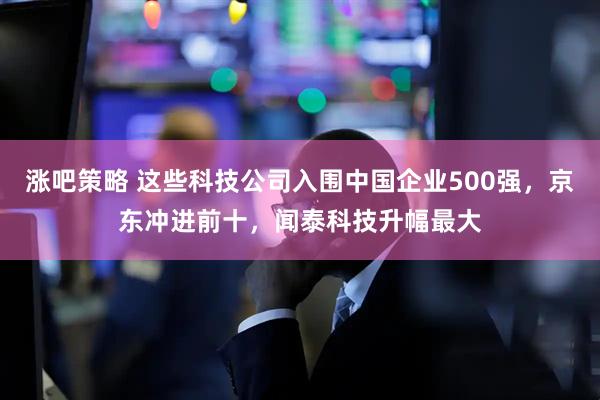 涨吧策略 这些科技公司入围中国企业500强，京东冲进前十，闻泰科技升幅最大