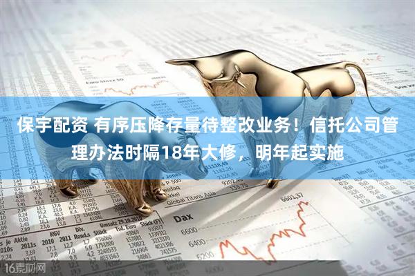 保宇配资 有序压降存量待整改业务！信托公司管理办法时隔18年大修，明年起实施