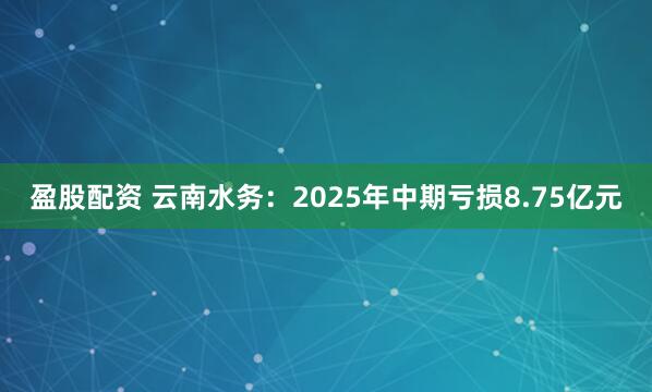 盈股配资 云南水务：2025年中期亏损8.75亿元