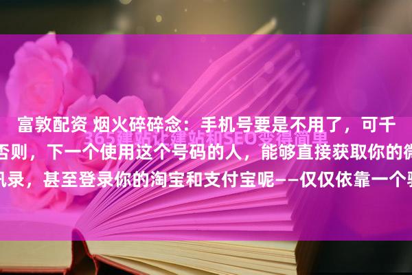 富敦配资 烟火碎碎念：手机号要是不用了，可千万别仅仅办理停机啊！否则，下一个使用这个号码的人，能够直接获取你的微信好友、通讯录，甚至登录你的淘宝和支付宝呢——仅仅依靠一个验证码就可以做到！运营商在欠费超过...