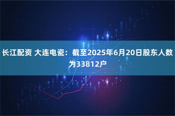 长江配资 大连电瓷：截至2025年6月20日股东人数为33812户