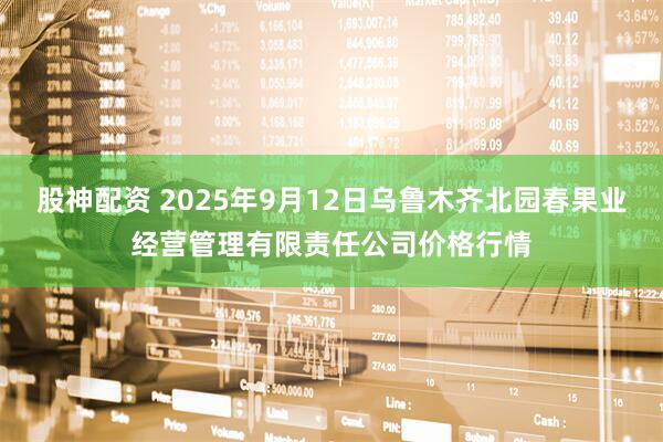股神配资 2025年9月12日乌鲁木齐北园春果业经营管理有限责任公司价格行情
