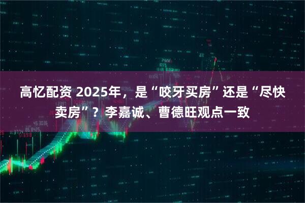 高忆配资 2025年，是“咬牙买房”还是“尽快卖房”？李嘉诚、曹德旺观点一致