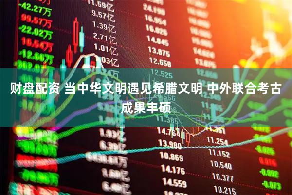 财盘配资 当中华文明遇见希腊文明 中外联合考古成果丰硕